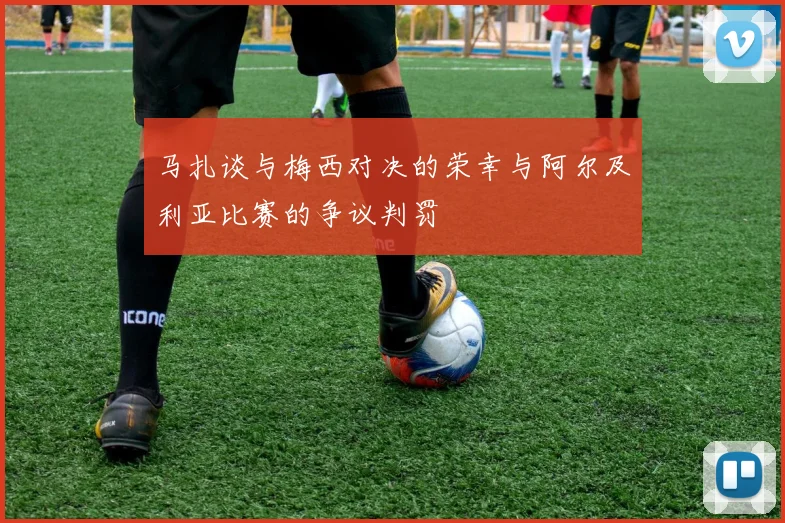 马扎谈与梅西对决的荣幸与阿尔及利亚比赛的争议判罚