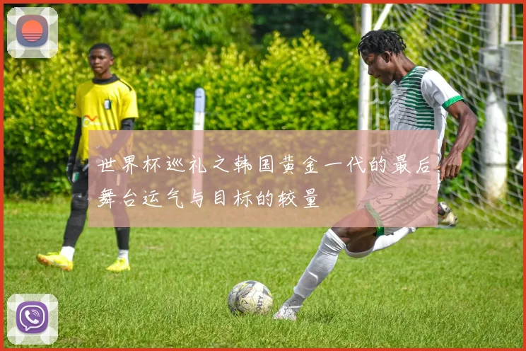 世界杯巡礼之韩国黄金一代的最后舞台运气与目标的较量