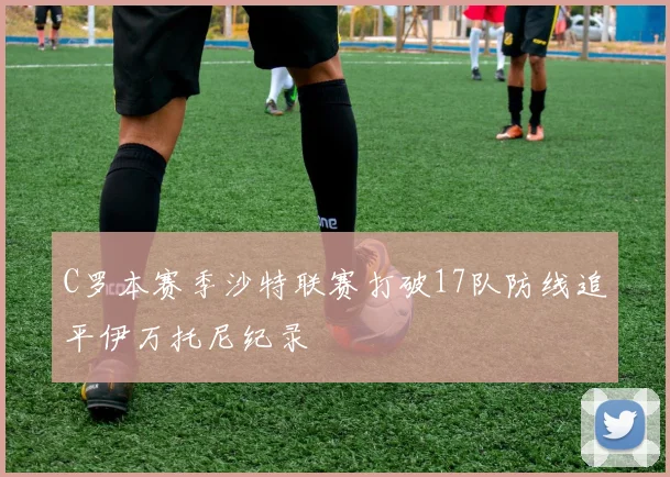 C罗本赛季沙特联赛打破17队防线追平伊万托尼纪录