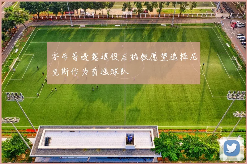 字母哥透露退役后执教愿望选择尼克斯作为首选球队