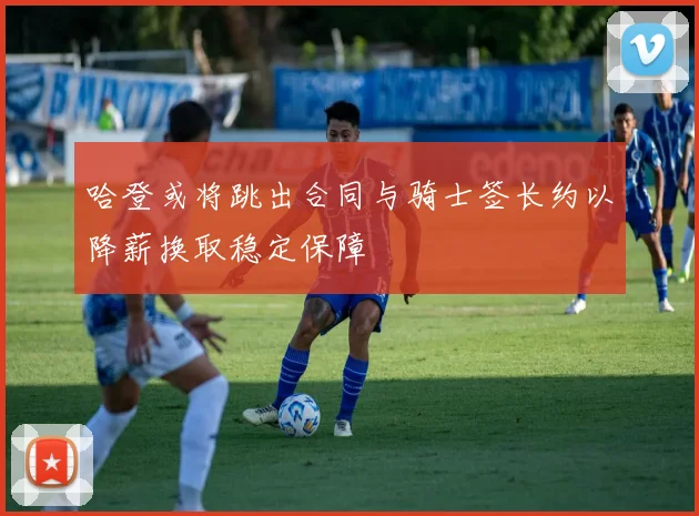 哈登或将跳出合同与骑士签长约以降薪换取稳定保障