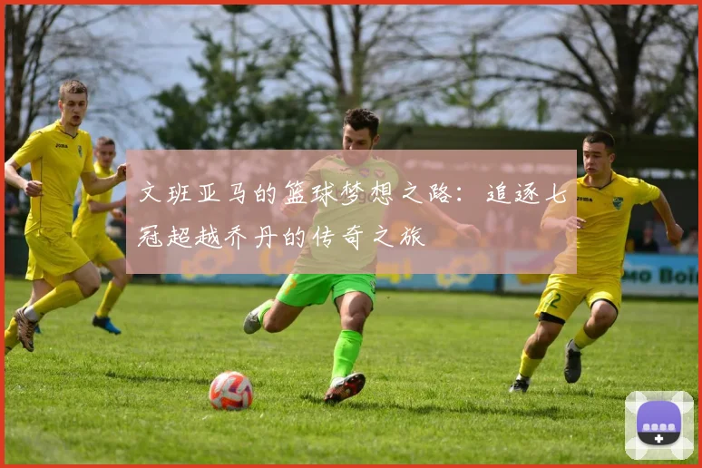文班亚马的篮球梦想之路：追逐七冠超越乔丹的传奇之旅