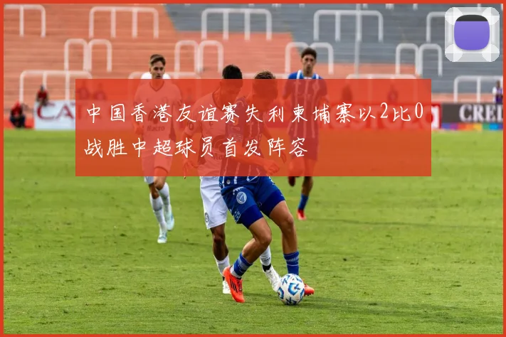 中国香港友谊赛失利柬埔寨以2比0战胜中超球员首发阵容