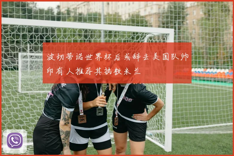 波切蒂诺世界杯后或辞去美国队帅印有人推荐其执教米兰