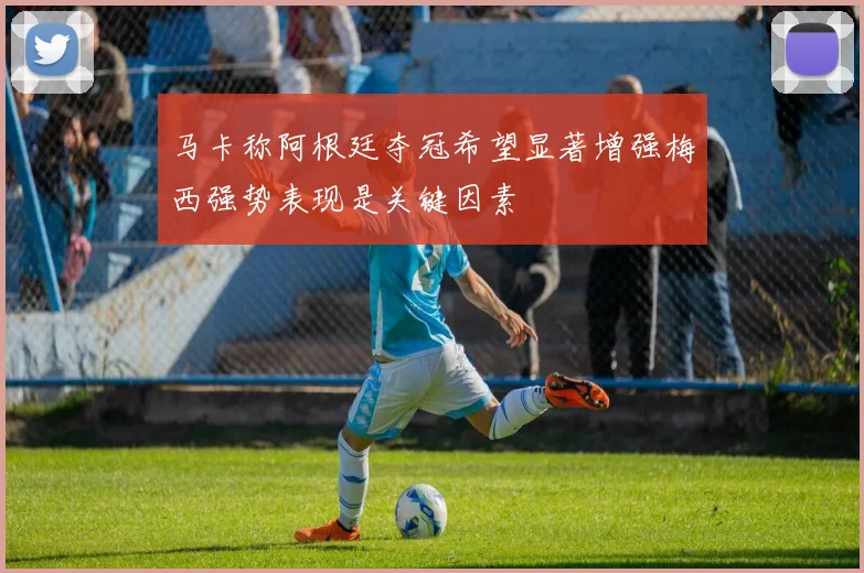 马卡称阿根廷夺冠希望显著增强梅西强势表现是关键因素