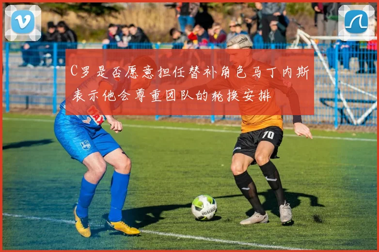 C罗是否愿意担任替补角色马丁内斯表示他会尊重团队的轮换安排