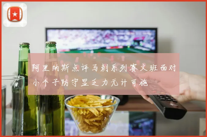 阿里纳斯点评马刺系列赛文班面对小个子防守显乏力无计可施