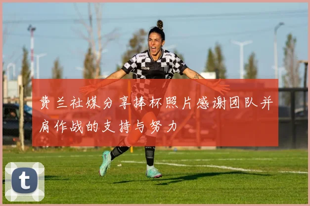 费兰社媒分享捧杯照片感谢团队并肩作战的支持与努力