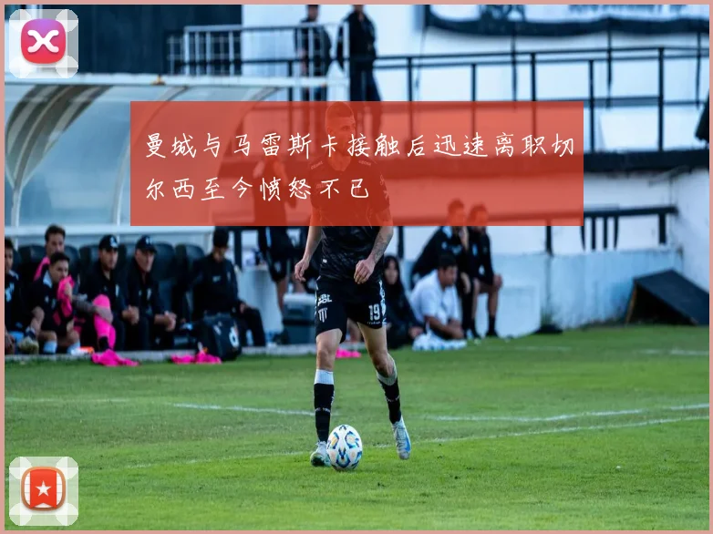 曼城与马雷斯卡接触后迅速离职切尔西至今愤怒不已