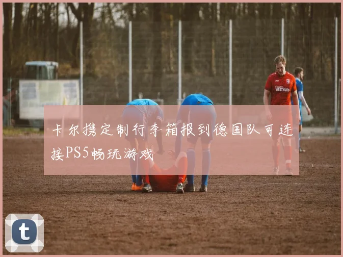 卡尔携定制行李箱报到德国队可连接PS5畅玩游戏
