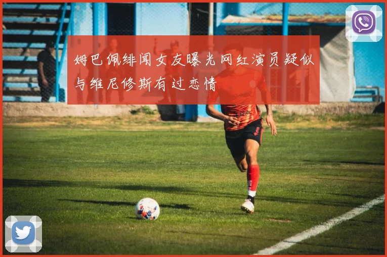 姆巴佩绯闻女友曝光网红演员疑似与维尼修斯有过恋情